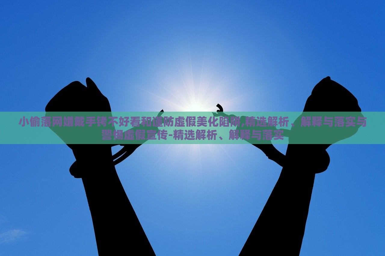 小偷落網(wǎng)嫌戴手銬不好看和謹(jǐn)防虛假美化陷阱,精選解析、解釋與落實與警惕虛假宣傳-精選解析、解釋與落實