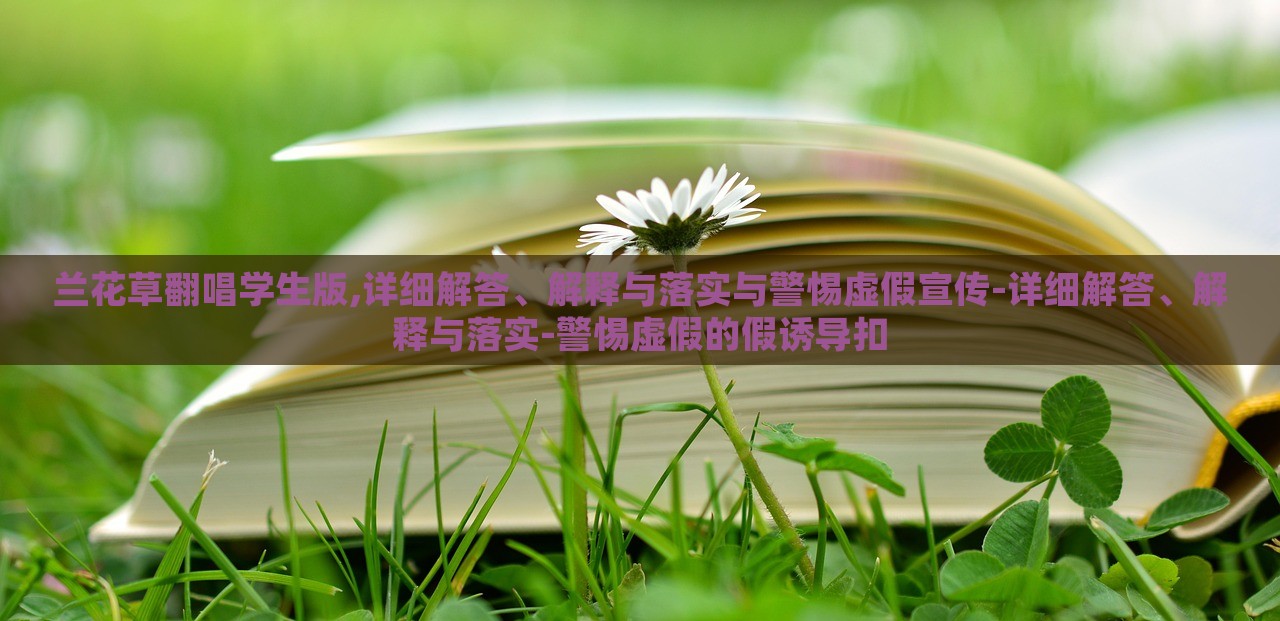 蘭花草翻唱學(xué)生版,詳細(xì)解答、解釋與落實(shí)與警惕虛假宣傳-詳細(xì)解答、解釋與落實(shí)-警惕虛假的假誘導(dǎo)扣