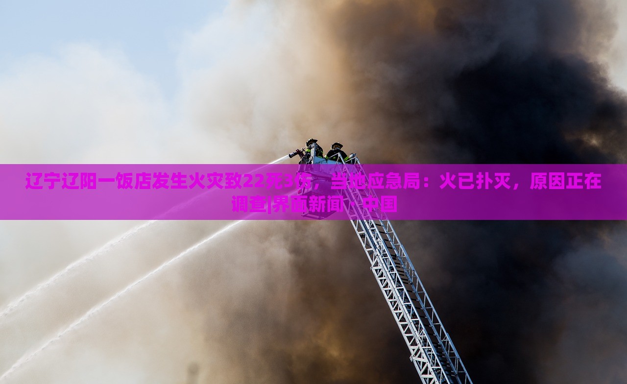 遼寧遼陽(yáng)一飯店發(fā)生火災(zāi)致22死3傷，當(dāng)?shù)貞?yīng)急局：火已撲滅，原因正在調(diào)查|界面新聞 · 中國(guó)